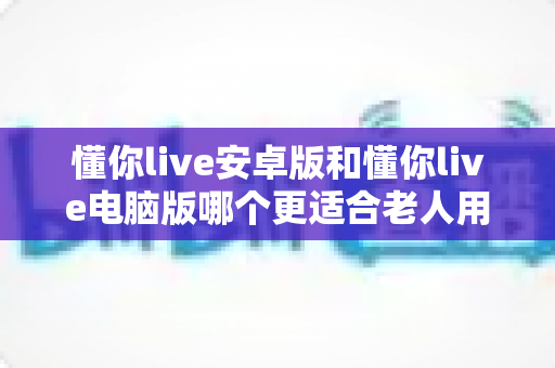 懂你live安卓版和懂你live电脑版哪个更适合老人用？一文读懂两大版本差异，帮长辈选对观影工具