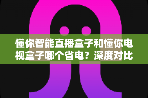 懂你智能直播盒子和懂你电视盒子哪个省电?深度对比解析帮你选对省电神器 懂你智能直播盒子和懂你电视盒子哪个省电?深度对比解析帮你选对省电神器