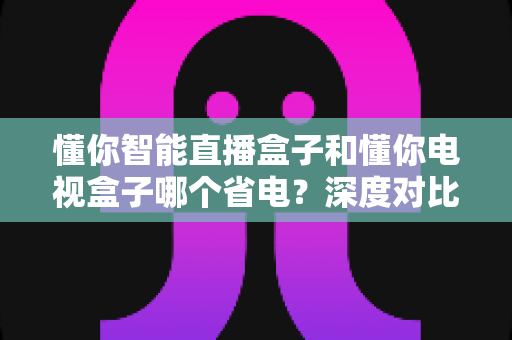 懂你智能直播盒子和懂你电视盒子哪个省电?深度对比解析帮你选对省电神器 懂你智能直播盒子和懂你电视盒子哪个省电?深度对比解析帮你选对省电神器