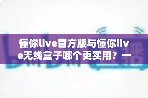 懂你live官方版与懂你live无线盒子哪个更实用？一文看懂两者差异的终极选购指南