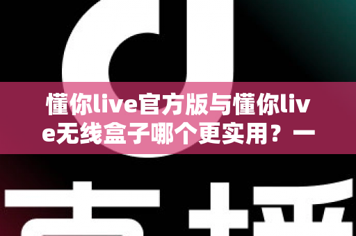 懂你live官方版与懂你live无线盒子哪个更实用？一文看懂两者差异的终极选购指南