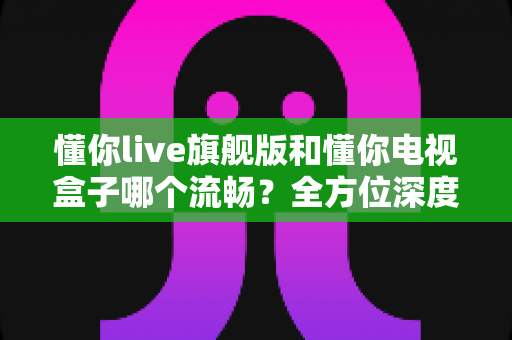 懂你live旗舰版和懂你电视盒子哪个流畅?全方位深度对比,帮你找到最顺滑的大屏观影方案 懂你live旗舰版和懂你电视盒子哪个流畅?全方位深度对比,帮你找到最顺滑的大屏观影方案