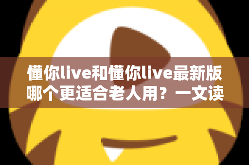 懂你live和懂你live最新版哪个更适合老人用?一文读懂长辈选版指南 懂你live和懂你live最新版哪个更适合老人用?一文读懂长辈选版指南