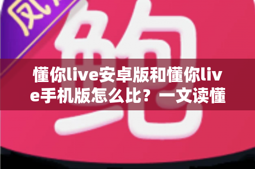 懂你live安卓版和懂你live手机版怎么比？一文读懂两大版本差异与选择全攻略