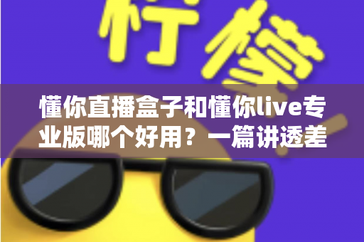 懂你直播盒子和懂你live专业版哪个好用?一篇讲透差异的深度对比评测指南 懂你直播盒子和懂你live专业版哪个好用?一篇讲透差异的深度对比评测指南