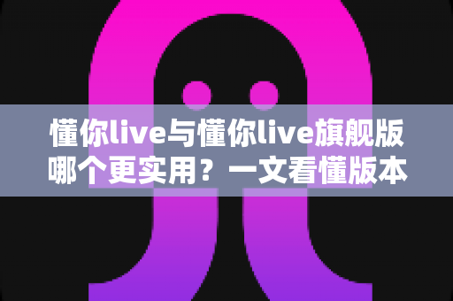 懂你live与懂你live旗舰版哪个更实用?一文看懂版本差异,帮你选对不花冤枉钱 懂你live与懂你live旗舰版哪个更实用?一文看懂版本差异,帮你选对不花冤枉钱