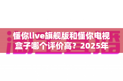 懂你live旗舰版和懂你电视盒子哪个评价高?2025年最全深度对比评测指南 懂你live旗舰版和懂你电视盒子哪个评价高?2025年最全深度对比评测指南