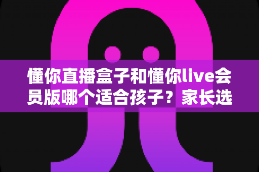 懂你直播盒子和懂你live会员版哪个适合孩子？家长选购全攻略与深度对比解析