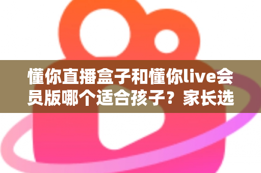 懂你直播盒子和懂你live会员版哪个适合孩子？家长选购全攻略与深度对比解析