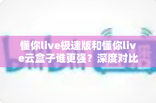 懂你live极速版和懂你live云盒子谁更强?深度对比评测与选购全指南 懂你live极速版和懂你live云盒子谁更强?深度对比评测与选购全指南