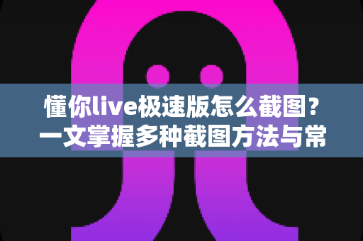 懂你live极速版怎么截图？一文掌握多种截图方法与常见问题全解析