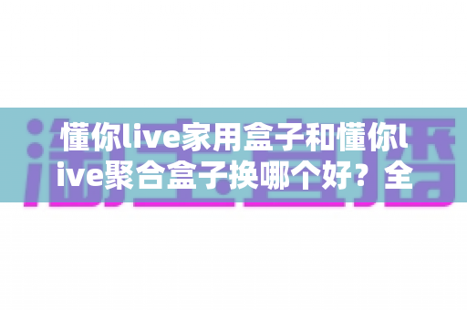 懂你live家用盒子和懂你live聚合盒子换哪个好?全方位对比评测助你选对不选贵 懂你live家用盒子和懂你live聚合盒子换哪个好?全方位对比评测助你选对不选贵