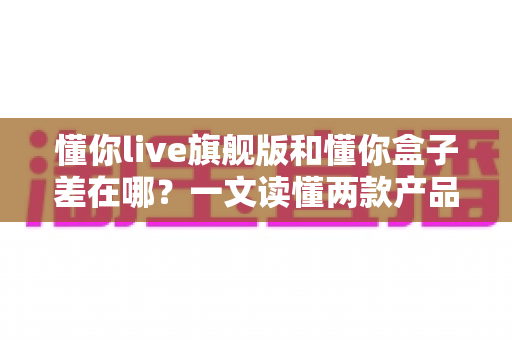 懂你live旗舰版和懂你盒子差在哪？一文读懂两款产品的核心区别与选购建议
