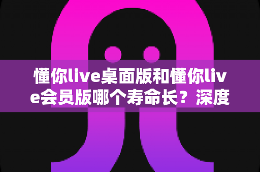 懂你live桌面版和懂你live会员版哪个寿命长？深度对比分析与选购指南