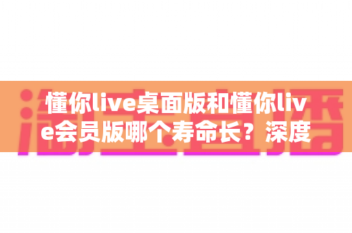 懂你live桌面版和懂你live会员版哪个寿命长？深度对比分析与选购指南