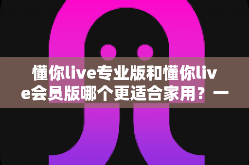 懂你live专业版和懂你live会员版哪个更适合家用?一篇讲透区别与选购建议的实用指南 懂你live专业版和懂你live会员版哪个更适合家用?一篇讲透区别与选购建议的实用指南