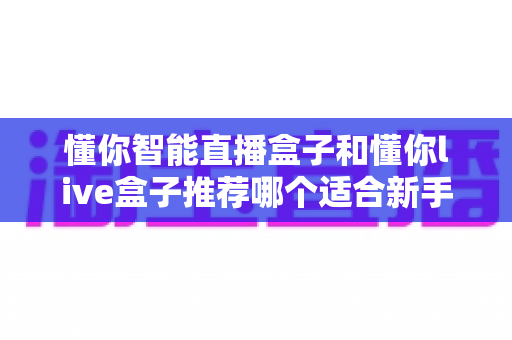 懂你智能直播盒子和懂你live盒子推荐哪个适合新手?零基础入门选购全攻略 懂你智能直播盒子和懂你live盒子推荐哪个适合新手?零基础入门选购全攻略