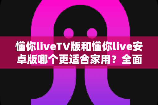 懂你liveTV版和懂你live安卓版哪个更适合家用?全面对比助你选对版本 懂你liveTV版和懂你live安卓版哪个更适合家用?全面对比助你选对版本