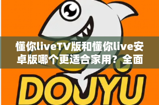 懂你liveTV版和懂你live安卓版哪个更适合家用?全面对比助你选对版本 懂你liveTV版和懂你live安卓版哪个更适合家用?全面对比助你选对版本