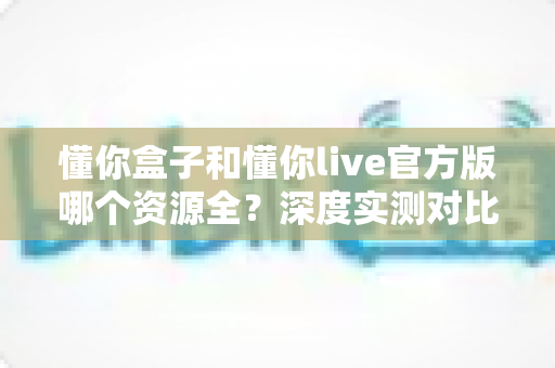 懂你盒子和懂你live官方版哪个资源全?深度实测对比,帮你找到最合适的大屏观影方案 懂你盒子和懂你live官方版哪个资源全?深度实测对比,帮你找到最合适的大屏观影方案