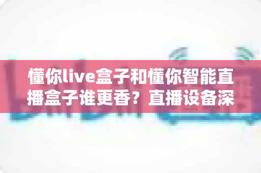 懂你live盒子和懂你智能直播盒子谁更香？直播设备深度评测与选购避坑指南
