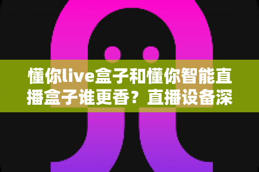 懂你live盒子和懂你智能直播盒子谁更香？直播设备深度评测与选购避坑指南