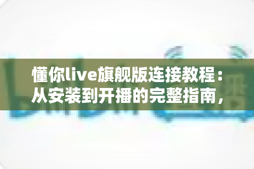 懂你live旗舰版连接教程：从安装到开播的完整指南，手把手教你快速连接成功