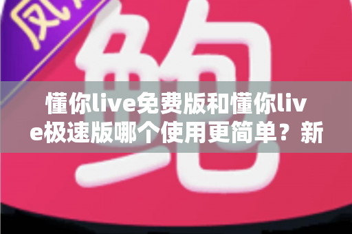 懂你live免费版和懂你live极速版哪个使用更简单?新手一看就懂的全方位对比指南 懂你live免费版和懂你live极速版哪个使用更简单?新手一看就懂的全方位对比指南
