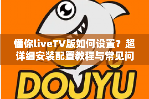 懂你liveTV版如何设置?超详细安装配置教程与常见问题全解析 懂你liveTV版如何设置?超详细安装配置教程与常见问题全解析