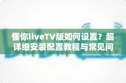懂你liveTV版如何设置?超详细安装配置教程与常见问题全解析 懂你liveTV版如何设置?超详细安装配置教程与常见问题全解析
