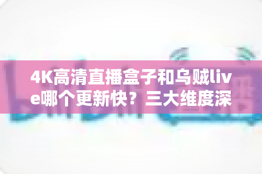 4K高清直播盒子和乌贼live哪个更新快?三大维度深度对比与实用选购指南 4K高清直播盒子和乌贼live哪个更新快?三大维度深度对比与实用选购指南