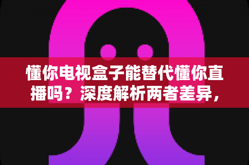 懂你电视盒子能替代懂你直播吗?深度解析两者差异,帮你做出最佳选择 懂你电视盒子能替代懂你直播吗?深度解析两者差异,帮你做出最佳选择