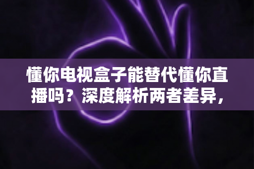 懂你电视盒子能替代懂你直播吗?深度解析两者差异,帮你做出最佳选择 懂你电视盒子能替代懂你直播吗?深度解析两者差异,帮你做出最佳选择