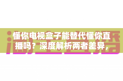 懂你电视盒子能替代懂你直播吗?深度解析两者差异,帮你做出最佳选择 懂你电视盒子能替代懂你直播吗?深度解析两者差异,帮你做出最佳选择