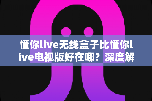 懂你live无线盒子比懂你live电视版好在哪?深度解析无线盒子的核心优势与选购指南 懂你live无线盒子比懂你live电视版好在哪?深度解析无线盒子的核心优势与选购指南