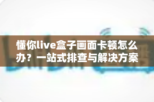 懂你live盒子画面卡顿怎么办？一站式排查与解决方案全指南，助你流畅观影不烦恼