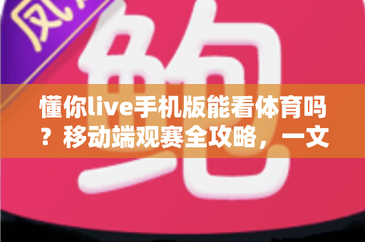 懂你live手机版能看体育吗?移动端观赛全攻略,一文读懂手机看球新体验 懂你live手机版能看体育吗?移动端观赛全攻略,一文读懂手机看球新体验
