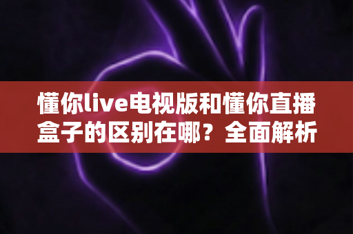 懂你live电视版和懂你直播盒子的区别在哪？全面解析两者差异助你正确选购