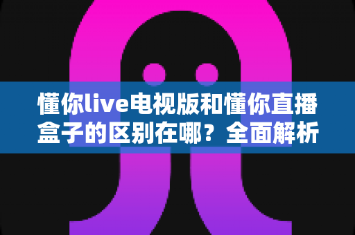 懂你live电视版和懂你直播盒子的区别在哪？全面解析两者差异助你正确选购