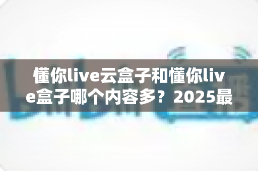 懂你live云盒子和懂你live盒子哪个内容多?2025最新深度对比评测,看完不再纠结选哪款 懂你live云盒子和懂你live盒子哪个内容多?2025最新深度对比评测,看完不再纠结选哪款