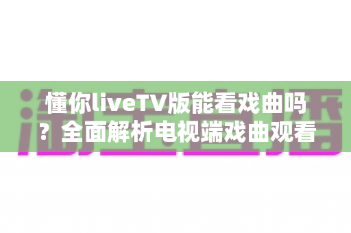 懂你liveTV版能看戏曲吗？全面解析电视端戏曲观看体验与实用指南