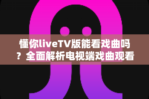懂你liveTV版能看戏曲吗？全面解析电视端戏曲观看体验与实用指南