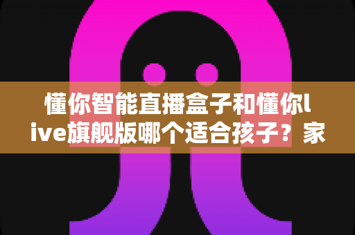 懂你智能直播盒子和懂你live旗舰版哪个适合孩子？家长必看的深度对比与选购指南
