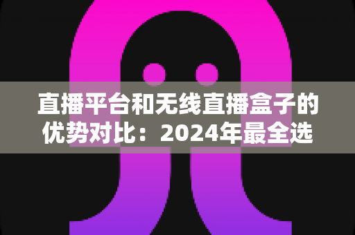 直播平台和无线直播盒子的优势对比：2024年最全选购指南，助您找到最适合的直播方案