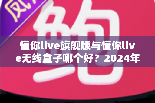 懂你live旗舰版与懂你live无线盒子哪个好？2024年最全深度对比评测，帮你一步到位选对直播声卡设备