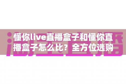 懂你live直播盒子和懂你直播盒子怎么比?全方位选购指南帮你轻松做决定 懂你live直播盒子和懂你直播盒子怎么比?全方位选购指南帮你轻松做决定