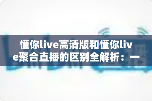 懂你live高清版和懂你live聚合直播的区别全解析：一文读懂两大版本，选对版本提升观看体验