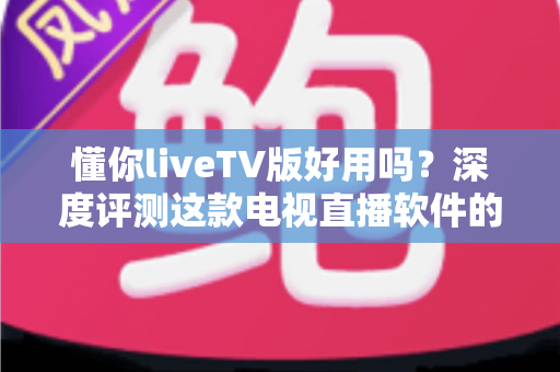懂你liveTV版好用吗？深度评测这款电视直播软件的功能、优缺点与真实使用体验