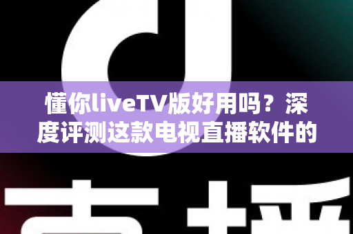 懂你liveTV版好用吗？深度评测这款电视直播软件的功能、优缺点与真实使用体验