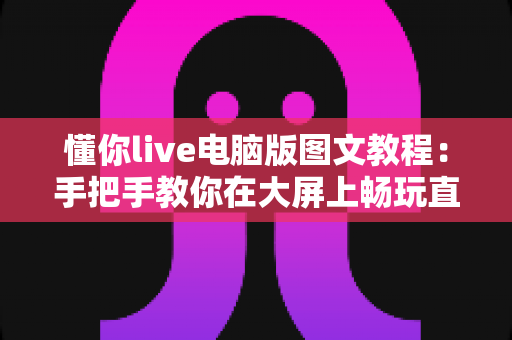 懂你live电脑版图文教程:手把手教你在大屏上畅玩直播的完整指南 懂你live电脑版图文教程:手把手教你在大屏上畅玩直播的完整指南